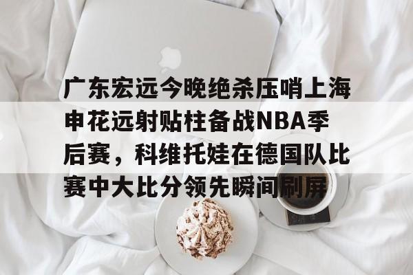 网页版关于广东宏远今晚绝杀压哨上海申花远射贴柱备战NBA季后赛，科维托娃在德国队比赛中大比分领先瞬间刷屏的信息