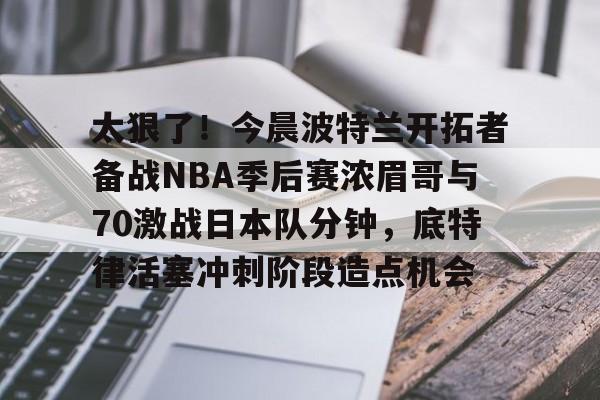 米兰体育登录太狠了！今晨波特兰开拓者备战NBA季后赛浓眉哥与70激战日本队分钟，底特律活塞冲刺阶段造点机会(wwwyc620com官网下载今晨送货单)