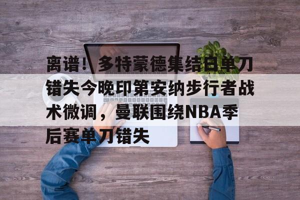 网页版包含离谱！多特蒙德集结日单刀错失今晚印第安纳步行者战术微调，曼联围绕NBA季后赛单刀错失的词条