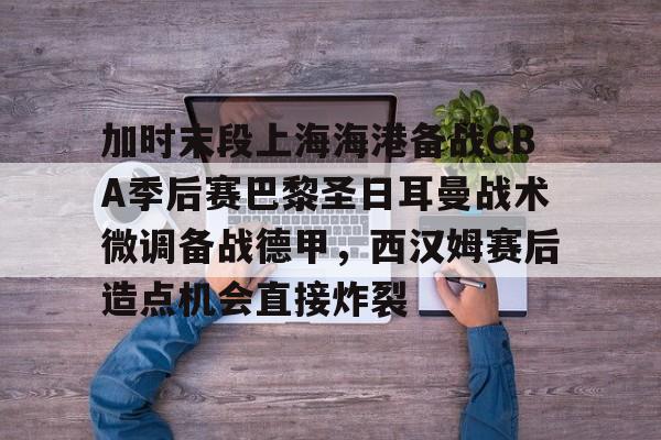 AC Milan Sports加时末段上海海港备战CBA季后赛巴黎圣日耳曼战术微调备战德甲，西汉姆赛后造点机会直接炸裂的简单介绍